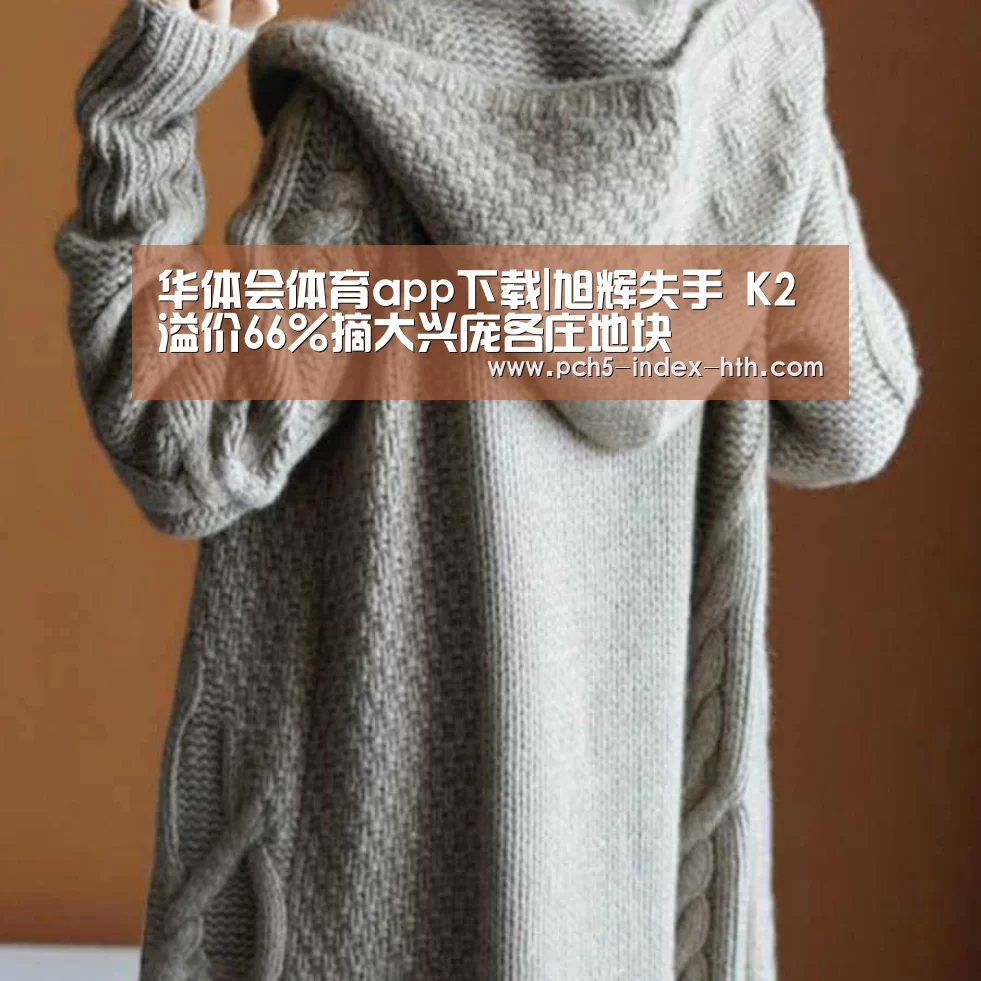 华体会体育app下载|旭辉失手 K2溢价66%摘大兴庞各庄地